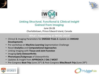 What's happening at IWOAI 2019?
• Clinical & Imaging Parameters for DMOAD Trials & Update on DMOAD
Developments
• Pre-workshop on Machine Learning Segmentation Challenge
• Novel Analytics and Computational Approaches
• Linking Imaging with Tissue and Joint Function
• Imaging Early Osteoarthritis
• Phenotypes/Subgroups of Osteoarthritis
• Updates & Insight from APPROACH / OAI / MOST
• Pre-Congress Boat Trip (June 25th) & Post-Congress Bike/Beach Trip (June 29th)
June 26-28
Charlottetown, Prince Edward Island, Canada
 