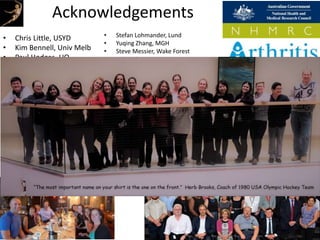 Acknowledgements
• Chris Little, USYD
• Kim Bennell, Univ Melb
• Paul Hodges, UQ
• Bill Vicenzino, UQ
• Manuela Ferreira, USYD
• Rana Hinman, Univ Melb
• Changhai Ding, UTAS
• James Linklater, USYD
• Peter Choong, Univ Melb
• Michelle Dowsey, Univ
Melb
• Justin Roe, UNSW
• David Lloyd, Griffith
• Stefan Lohmander, Lund
• Yuqing Zhang, MGH
• Steve Messier, Wake Forest
• Felix Eckstein, PMU
• Nigel Arden, Oxford
• Kent Kwoh, Arizona
• Virginia Kraus, Duke
• Ali Guermazi, Boston Univ
• Frank Roemer, Erlangen
• Grace Lo, Baylor
• Elena Losina, Harvard
• Jeff Katz, Harvard
• Michael Nevitt, UCSF
• Richard Loeser, UNC
• Tim McAlindon, Tufts
• David Wilson, UBC
• Young Jo Kim, Harvard
 