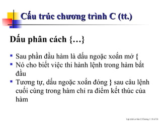 Cấu trúc chương trình C (tt.) Dấu phân cách {…} Sau phần đầu hàm là dấu ngoặc xoắn mở  {   Nó cho biết việc thi hành lệnh trong hàm bắt đầu  Tương tự, dấu ngoặc xoắn đóng  }  sau câu lệnh cuối cùng trong hàm chỉ ra điểm kết thúc của hàm 