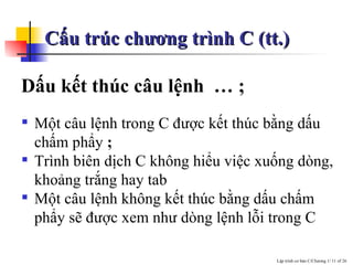Cấu trúc chương trình C (tt.) Dấu kết thúc câu lệnh   … ; Một câu lệnh trong C được kết thúc bằng dấu chấm phẩy  ;   Trình biên dịch C không hiểu việc xuống dòng, khoảng trắng hay tab Một câu lệnh không kết thúc bằng dấu chấm phẩy sẽ được xem như dòng lệnh lỗi trong C 