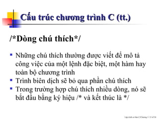 Cấu trúc chương trình C (tt.) /*Dòng chú thích*/ Những chú thích thường được viết để mô tả công việc của một lệnh đặc biệt, một hàm hay toàn bộ chương trình  Trình biên dịch sẽ bỏ qua phần chú thích Trong trường hợp chú thích nhiều dòng, nó sẽ bắt đầu bằng ký hiệu /* và kết thúc là */ 