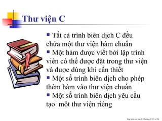 Thư viện C Tất cả trình biên dịch C đều chứa một thư viện hàm chuẩn  Một hàm được viết bởi lập trình viên có thể được đặt trong thư viện và được dùng khi cần thiết Một số trình biên dịch cho phép thêm hàm vào thư viện chuẩn Một số trình biên dịch yêu cầu tạo  một thư viện riêng 