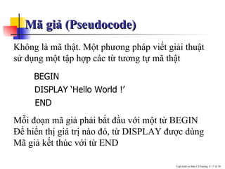 Mã giả (Pseudocode) Không là mã thật. Một phương pháp viết giải thuật sử dụng một tập hợp các từ tương tự mã thật Mỗi đoạn mã giả phải bắt đầu với một từ BEGIN Ðể hiển thị giá trị nào đó, từ DISPLAY được dùng Mã giả kết thúc với từ END BEGIN DISPLAY ‘Hello World !’ END 