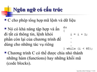 Ngôn ngữ có cấu trúc  C cho ph ép  tổng hợp   mã lệ nh  và dữ liệu Nó có khả năng tập hợp và ẩn đi tất cả thông tin, lệnh khỏi phần còn lại của chương trình để dùng cho những tác v ụ  riêng Chương trình C có thể được chia nhỏ thành những hàm (functions) hay những khối mã (code  blocks). 