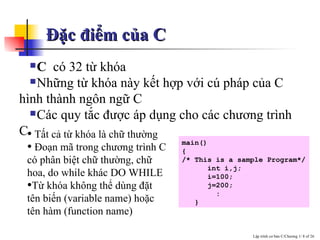 Đặc điểm của C C  c ó  32 t ừ khóa Những từ khóa này kết hợp với cú pháp của C hình thành ngôn ngữ C Các quy tắc được áp dụng cho các chương trình C Tất cả từ khóa là chữ thường  Ðoạn mã trong chương trình C có phân biệt chữ thường, chữ hoa, do while khác DO WHILE  Từ khóa không thể dùng đặt tên biến (variable name) hoặc tên hàm (function name)  main() { /* This is a sample Program*/ int i,j; i=100; j=200; : } 