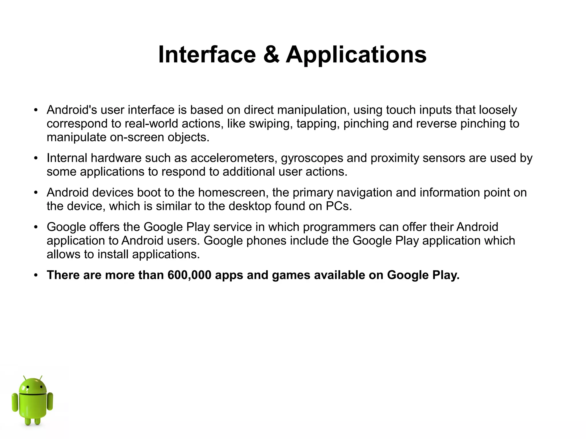 Interface & Applications
● Android's user interface is based on direct manipulation, using touch inputs that loosely
correspond to real-world actions, like swiping, tapping, pinching and reverse pinching to
manipulate on-screen objects.
● Internal hardware such as accelerometers, gyroscopes and proximity sensors are used by
some applications to respond to additional user actions.
● Android devices boot to the homescreen, the primary navigation and information point on
the device, which is similar to the desktop found on PCs.
● Google offers the Google Play service in which programmers can offer their Android
application to Android users. Google phones include the Google Play application which
allows to install applications.
● There are more than 600,000 apps and games available on Google Play.
 