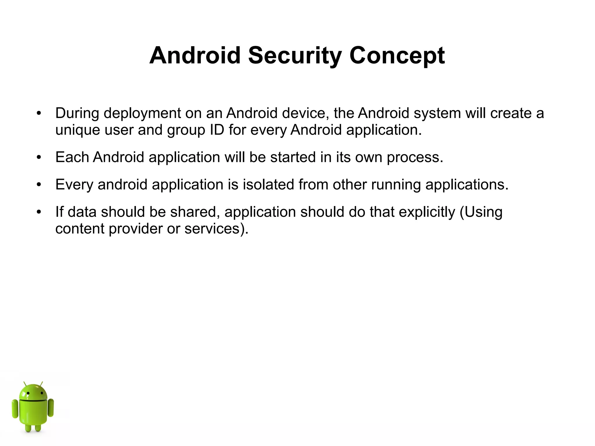 Android Security Concept
● During deployment on an Android device, the Android system will create a
unique user and group ID for every Android application.
● Each Android application will be started in its own process.
● Every android application is isolated from other running applications.
● If data should be shared, application should do that explicitly (Using
content provider or services).
 