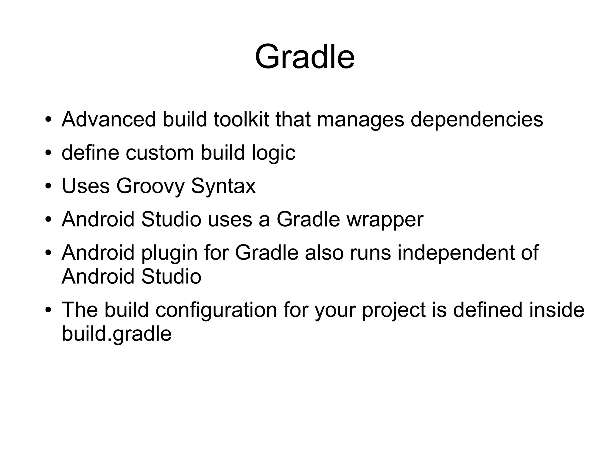 Gradle
● Advanced build toolkit that manages dependencies
● define custom build logic
● Uses Groovy Syntax
● Android Studio uses a Gradle wrapper
● Android plugin for Gradle also runs independent of
Android Studio
● The build configuration for your project is defined inside
build.gradle
 