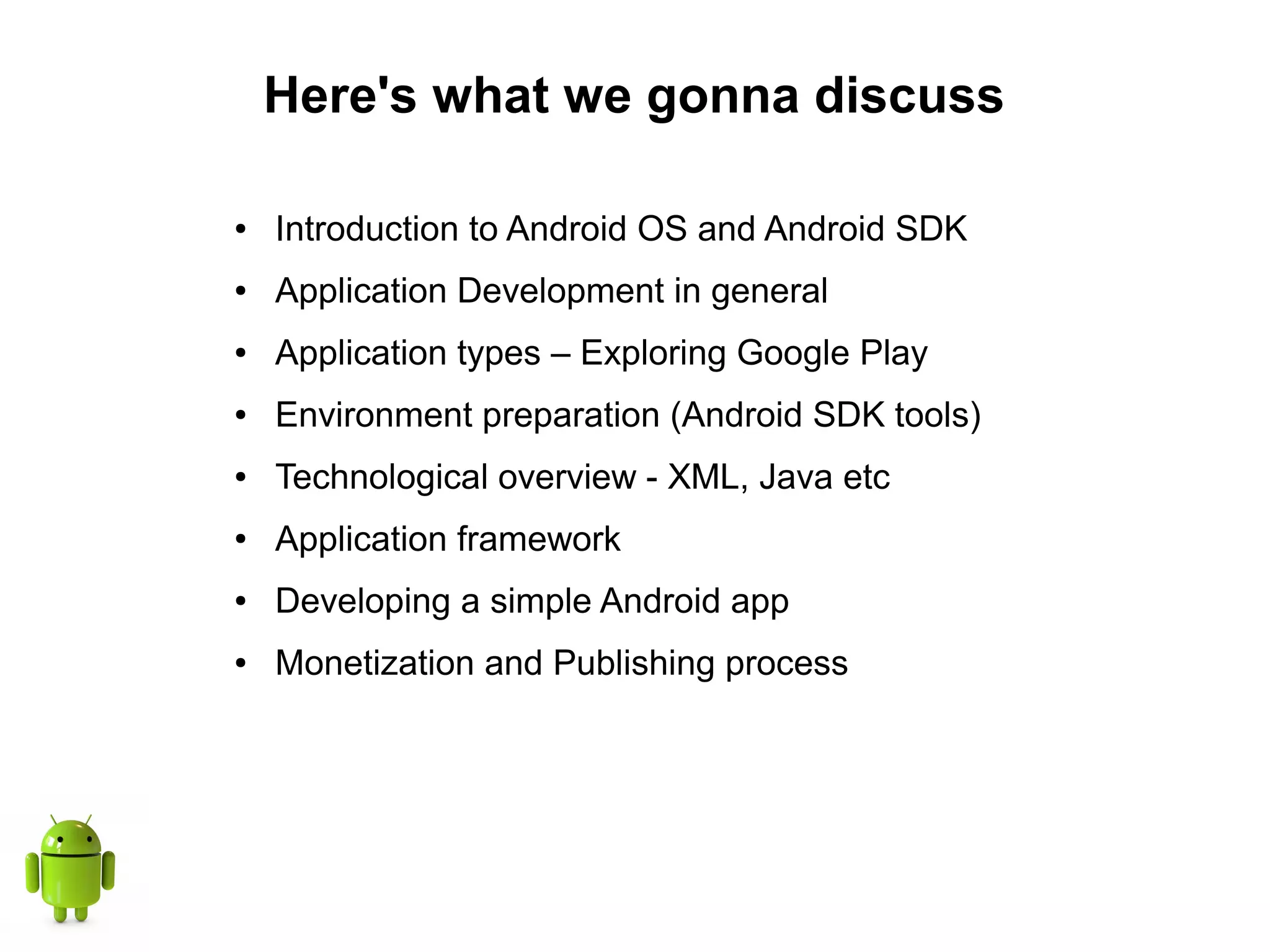 Here's what we gonna discuss
● Introduction to Android OS and Android SDK
● Application Development in general
● Application types – Exploring Google Play
● Environment preparation (Android SDK tools)
● Technological overview - XML, Java etc
● Application framework
● Developing a simple Android app
● Monetization and Publishing process
 