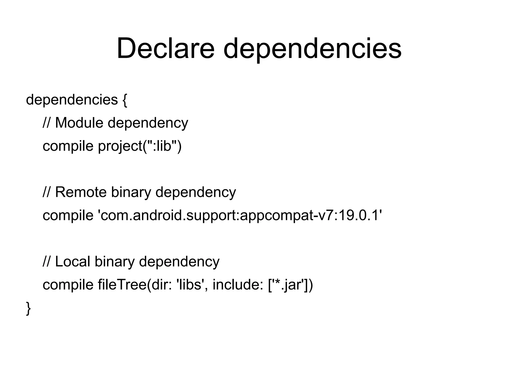 Declare dependencies
dependencies {
// Module dependency
compile project(":lib")
// Remote binary dependency
compile 'com.android.support:appcompat-v7:19.0.1'
// Local binary dependency
compile fileTree(dir: 'libs', include: ['*.jar'])
}
 