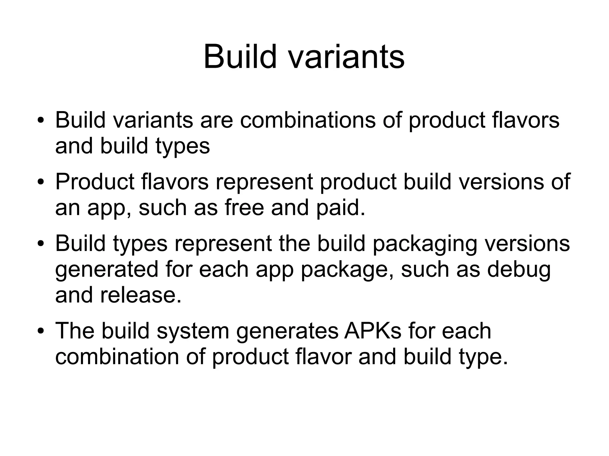 Build variants
● Build variants are combinations of product flavors
and build types
● Product flavors represent product build versions of
an app, such as free and paid.
● Build types represent the build packaging versions
generated for each app package, such as debug
and release.
● The build system generates APKs for each
combination of product flavor and build type.
 
