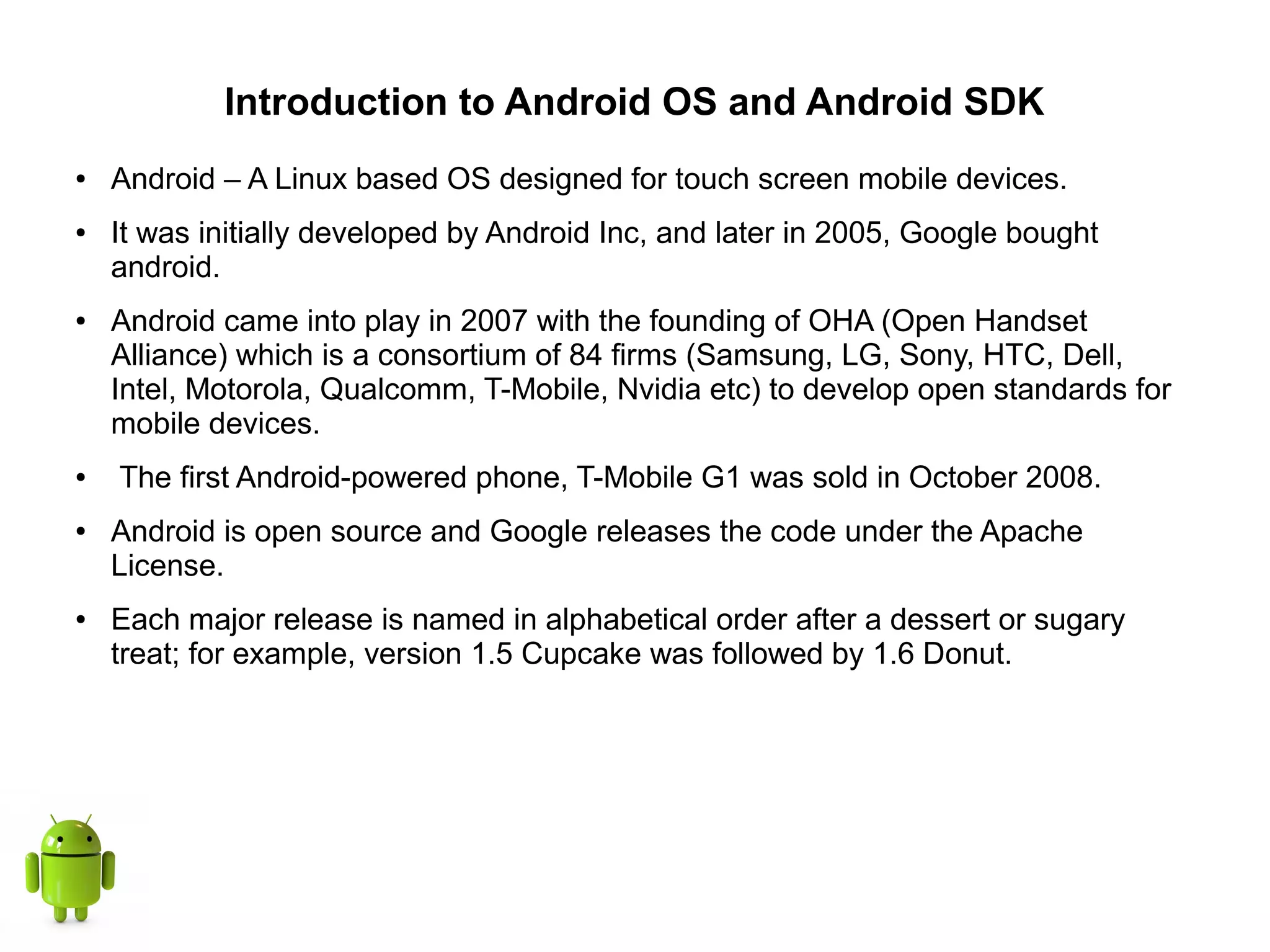 Introduction to Android OS and Android SDK
● Android – A Linux based OS designed for touch screen mobile devices.
● It was initially developed by Android Inc, and later in 2005, Google bought
android.
● Android came into play in 2007 with the founding of OHA (Open Handset
Alliance) which is a consortium of 84 firms (Samsung, LG, Sony, HTC, Dell,
Intel, Motorola, Qualcomm, T-Mobile, Nvidia etc) to develop open standards for
mobile devices.
● The first Android-powered phone, T-Mobile G1 was sold in October 2008.
● Android is open source and Google releases the code under the Apache
License.
● Each major release is named in alphabetical order after a dessert or sugary
treat; for example, version 1.5 Cupcake was followed by 1.6 Donut.
 
