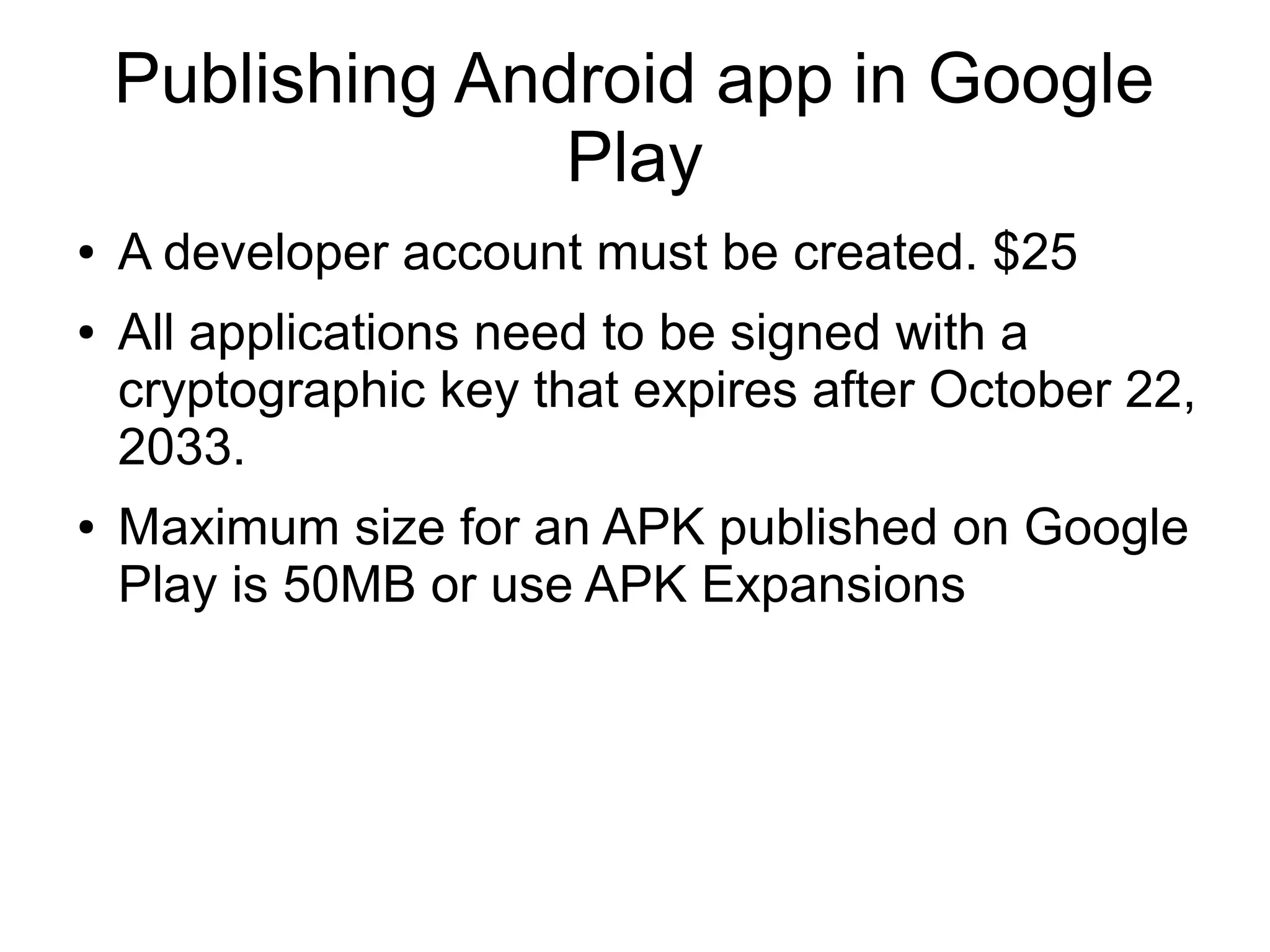 Publishing Android app in Google
Play
● A developer account must be created. $25
● All applications need to be signed with a
cryptographic key that expires after October 22,
2033.
● Maximum size for an APK published on Google
Play is 50MB or use APK Expansions
 