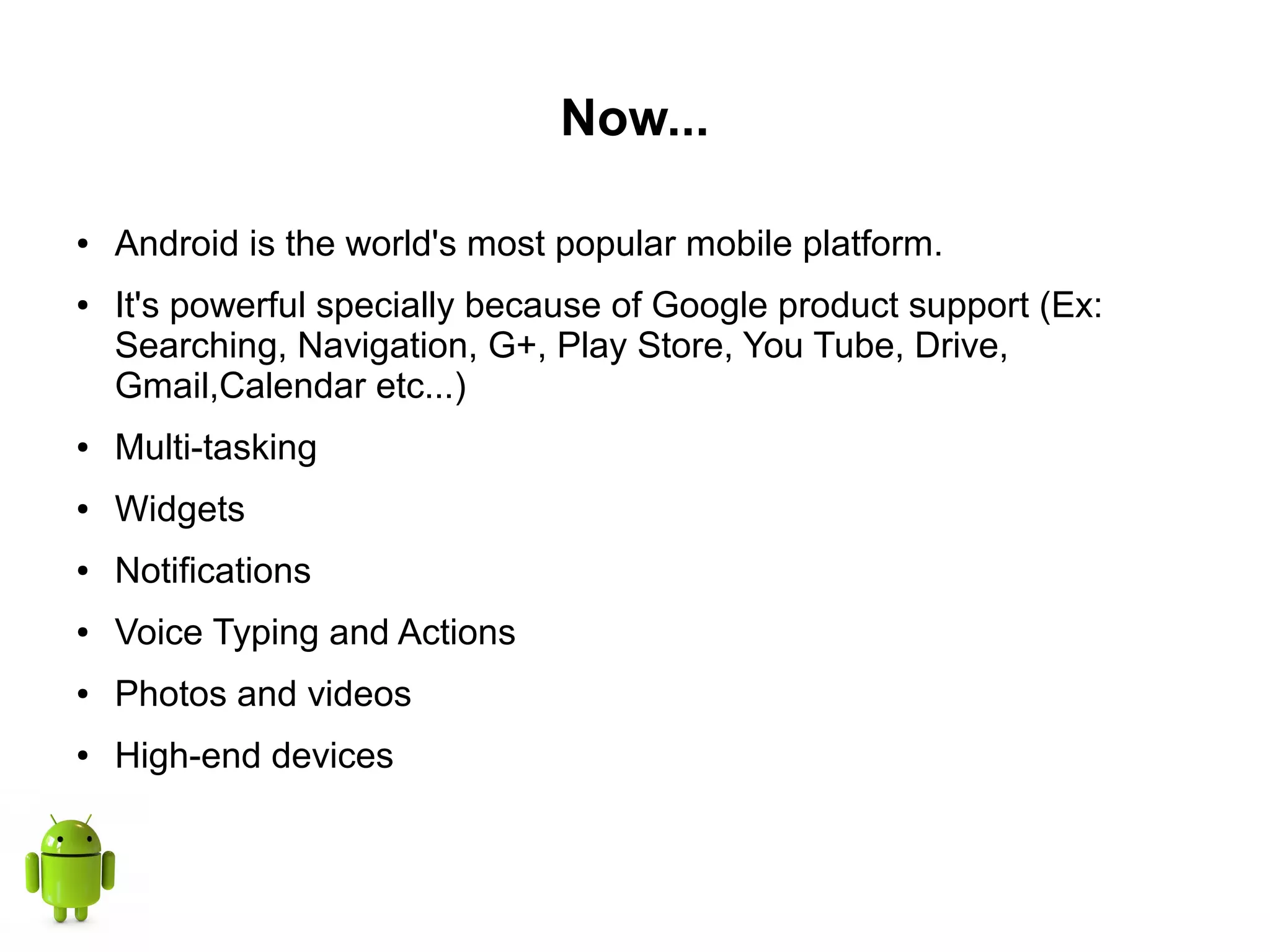 Now...
● Android is the world's most popular mobile platform.
● It's powerful specially because of Google product support (Ex:
Searching, Navigation, G+, Play Store, You Tube, Drive,
Gmail,Calendar etc...)
● Multi-tasking
● Widgets
● Notifications
● Voice Typing and Actions
● Photos and videos
● High-end devices
 