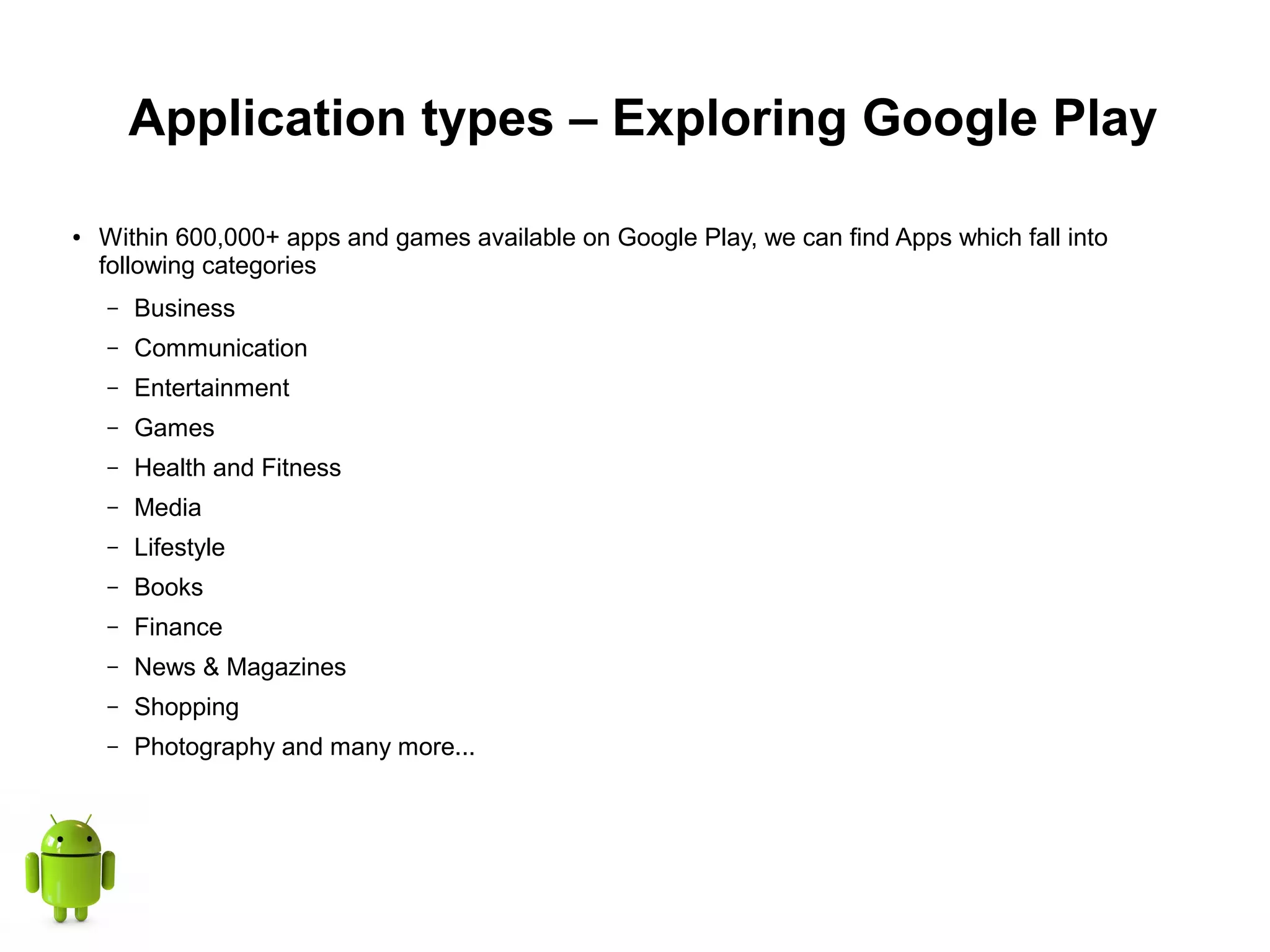 Application types – Exploring Google Play
● Within 600,000+ apps and games available on Google Play, we can find Apps which fall into
following categories
– Business
– Communication
– Entertainment
– Games
– Health and Fitness
– Media
– Lifestyle
– Books
– Finance
– News & Magazines
– Shopping
– Photography and many more...
 