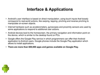 Interface & Applications
● Android's user interface is based on direct manipulation, using touch inputs that loosely
correspond to real-world actions, like swiping, tapping, pinching and reverse pinching to
manipulate on-screen objects.
● Internal hardware such as accelerometers, gyroscopes and proximity sensors are used by
some applications to respond to additional user actions.
● Android devices boot to the homescreen, the primary navigation and information point on
the device, which is similar to the desktop found on PCs.
● Google offers the Google Play service in which programmers can offer their Android
application to Android users. Google phones include the Google Play application which
allows to install applications.
● There are more than 600,000 apps and games available on Google Play.
 