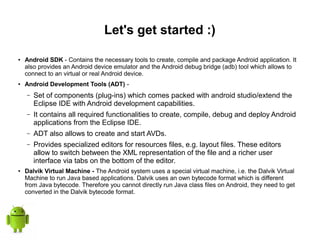 Let's get started :)
● Android SDK - Contains the necessary tools to create, compile and package Android application. It
also provides an Android device emulator and the Android debug bridge (adb) tool which allows to
connect to an virtual or real Android device.
● Android Development Tools (ADT) -
– Set of components (plug-ins) which comes packed with android studio/extend the
Eclipse IDE with Android development capabilities.
– It contains all required functionalities to create, compile, debug and deploy Android
applications from the Eclipse IDE.
– ADT also allows to create and start AVDs.
– Provides specialized editors for resources files, e.g. layout files. These editors
allow to switch between the XML representation of the file and a richer user
interface via tabs on the bottom of the editor.
● Dalvik Virtual Machine - The Android system uses a special virtual machine, i.e. the Dalvik Virtual
Machine to run Java based applications. Dalvik uses an own bytecode format which is different
from Java bytecode. Therefore you cannot directly run Java class files on Android, they need to get
converted in the Dalvik bytecode format.
 