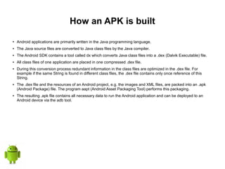 How an APK is built
● Android applications are primarily written in the Java programming language.
● The Java source files are converted to Java class files by the Java compiler.
● The Android SDK contains a tool called dx which converts Java class files into a .dex (Dalvik Executable) file.
● All class files of one application are placed in one compressed .dex file.
● During this conversion process redundant information in the class files are optimized in the .dex file. For
example if the same String is found in different class files, the .dex file contains only once reference of this
String.
● The .dex file and the resources of an Android project, e.g. the images and XML files, are packed into an .apk
(Android Package) file. The program aapt (Android Asset Packaging Tool) performs this packaging.
● The resulting .apk file contains all necessary data to run the Android application and can be deployed to an
Android device via the adb tool.
 