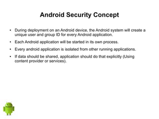 Android Security Concept
● During deployment on an Android device, the Android system will create a
unique user and group ID for every Android application.
● Each Android application will be started in its own process.
● Every android application is isolated from other running applications.
● If data should be shared, application should do that explicitly (Using
content provider or services).
 