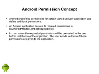 Android Permission Concept
● Android predefines permissions for certain tasks but every application can
define additional permissions.
● An Android application declare its required permissions in
its AndroidManifest.xml configuration file.
● In most cases the requested permissions will be presented to the user
before installation of the application. The user needs to decide if these
permissions are given to the application.
 