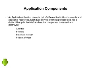 Application Components
● An Android application consists out of different Android components and
additional resources. Each type serves a distinct purpose and has a
distinct life-cycle that defines how the component is created and
destroyed.
➢ Activities
➢ Services
➢ Broadcast receiver
➢ Content provider
 