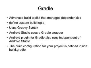 Gradle
● Advanced build toolkit that manages dependencies
● define custom build logic
● Uses Groovy Syntax
● Android Studio uses a Gradle wrapper
● Android plugin for Gradle also runs independent of
Android Studio
● The build configuration for your project is defined inside
build.gradle
 