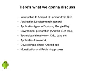 Here's what we gonna discuss
● Introduction to Android OS and Android SDK
● Application Development in general
● Application types – Exploring Google Play
● Environment preparation (Android SDK tools)
● Technological overview - XML, Java etc
● Application framework
● Developing a simple Android app
● Monetization and Publishing process
 