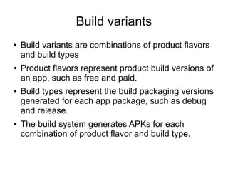 Build variants
● Build variants are combinations of product flavors
and build types
● Product flavors represent product build versions of
an app, such as free and paid.
● Build types represent the build packaging versions
generated for each app package, such as debug
and release.
● The build system generates APKs for each
combination of product flavor and build type.
 