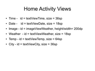 Home Activity Views
● Time - id = textViewTime, size = 36sp
● Date - id = textViewDate, size = 18sp
● Image - id = imageViewWeather, height/width= 200dp
● Weather - id = textViewWeather, size = 18sp
● Temp - id = textViewTemp, size = 64sp
● City - id = textViewCity, size = 36sp
 