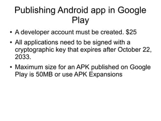 Publishing Android app in Google
Play
● A developer account must be created. $25
● All applications need to be signed with a
cryptographic key that expires after October 22,
2033.
● Maximum size for an APK published on Google
Play is 50MB or use APK Expansions
 