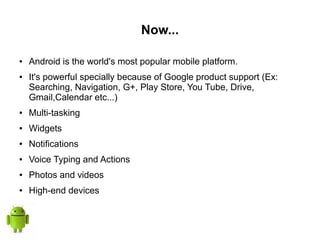Now...
● Android is the world's most popular mobile platform.
● It's powerful specially because of Google product support (Ex:
Searching, Navigation, G+, Play Store, You Tube, Drive,
Gmail,Calendar etc...)
● Multi-tasking
● Widgets
● Notifications
● Voice Typing and Actions
● Photos and videos
● High-end devices
 