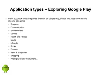 Application types – Exploring Google Play
● Within 600,000+ apps and games available on Google Play, we can find Apps which fall into
following categories
– Business
– Communication
– Entertainment
– Games
– Health and Fitness
– Media
– Lifestyle
– Books
– Finance
– News & Magazines
– Shopping
– Photography and many more...
 