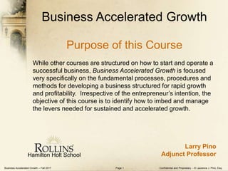 Business Accelerated Growth – Fall 2017 Confidential and Proprietary - © Laurence J. Pino, Esq.Page 1
Business Accelerated Growth
Purpose of this Course
While other courses are structured on how to start and operate a
successful business, Business Accelerated Growth is focused
very specifically on the fundamental processes, procedures and
methods for developing a business structured for rapid growth
and profitability. Irrespective of the entrepreneur’s intention, the
objective of this course is to identify how to imbed and manage
the levers needed for sustained and accelerated growth.
Hamilton Holt School
Larry Pino
Adjunct Professor
 