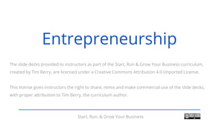 Start, Run, & Grow Your Business
The slide decks provided to instructors as part of the Start, Run & Grow Your Business curriculum,
created by Tim Berry, are licensed under a Creative Commons Attribution 4.0 Unported License.
This license gives instructors the right to share, remix and make commercial use of the slide decks,
with proper attribution to Tim Berry, the curriculum author.
Entrepreneurship
 