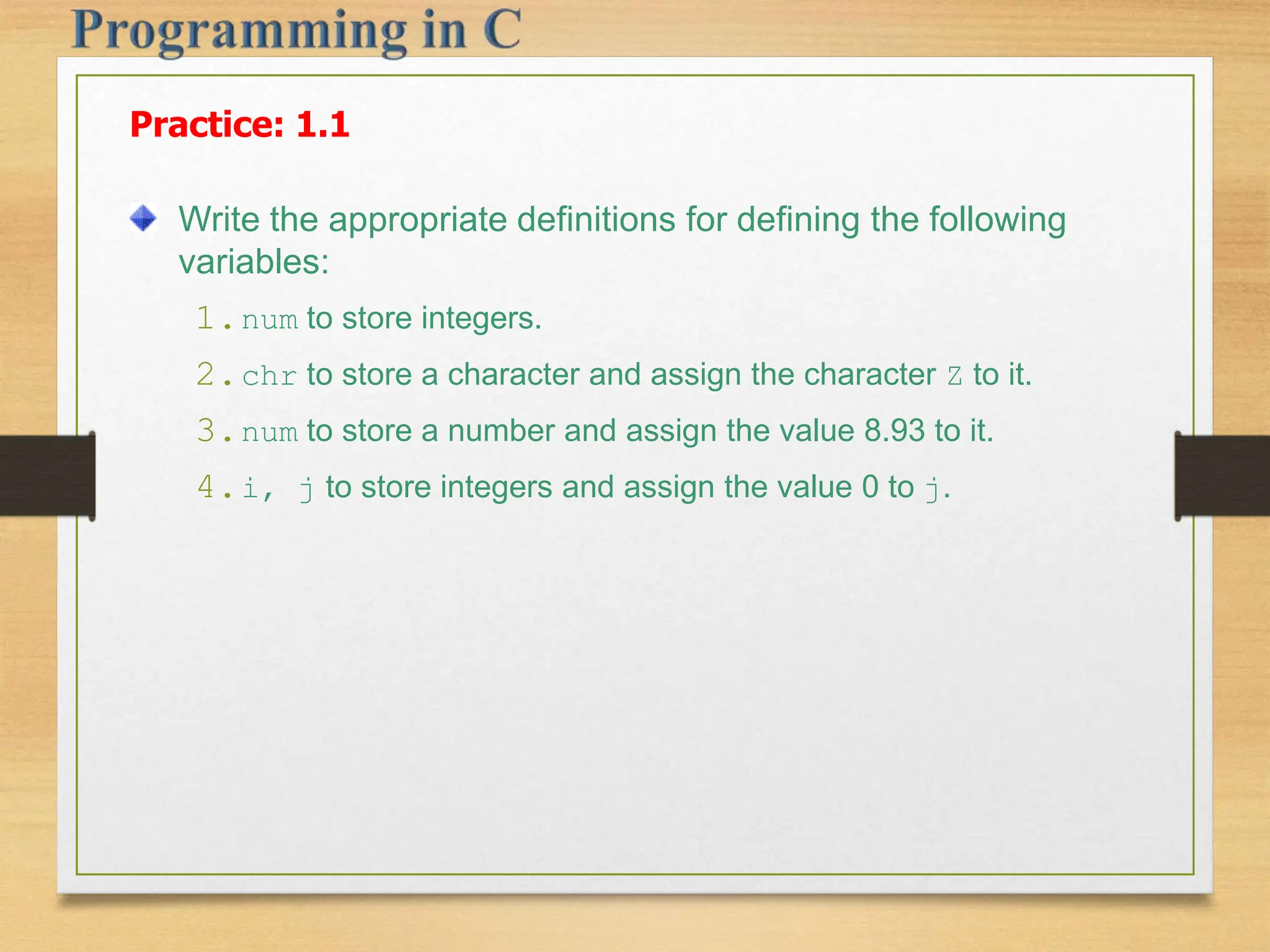Practice: 1.1 Write the appropriate definitions for defining the following variables: 1.num to store integers. 2.chr to store a character and assign the character Z to it. 3.num to store a number and assign the value 8.93 to it. 4.i, j to store integers and assign the value 0 to j. 