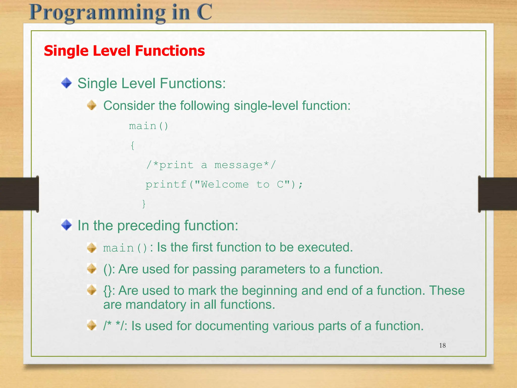 Single Level Functions Single Level Functions: Consider the following single-level function: main() { /*print a message*/ printf("Welcome to C"); } In the preceding function: main(): Is the first function to be executed. (): Are used for passing parameters to a function. {}: Are used to mark the beginning and end of a function. These are mandatory in all functions. /* */: Is used for documenting various parts of a function. 18 
