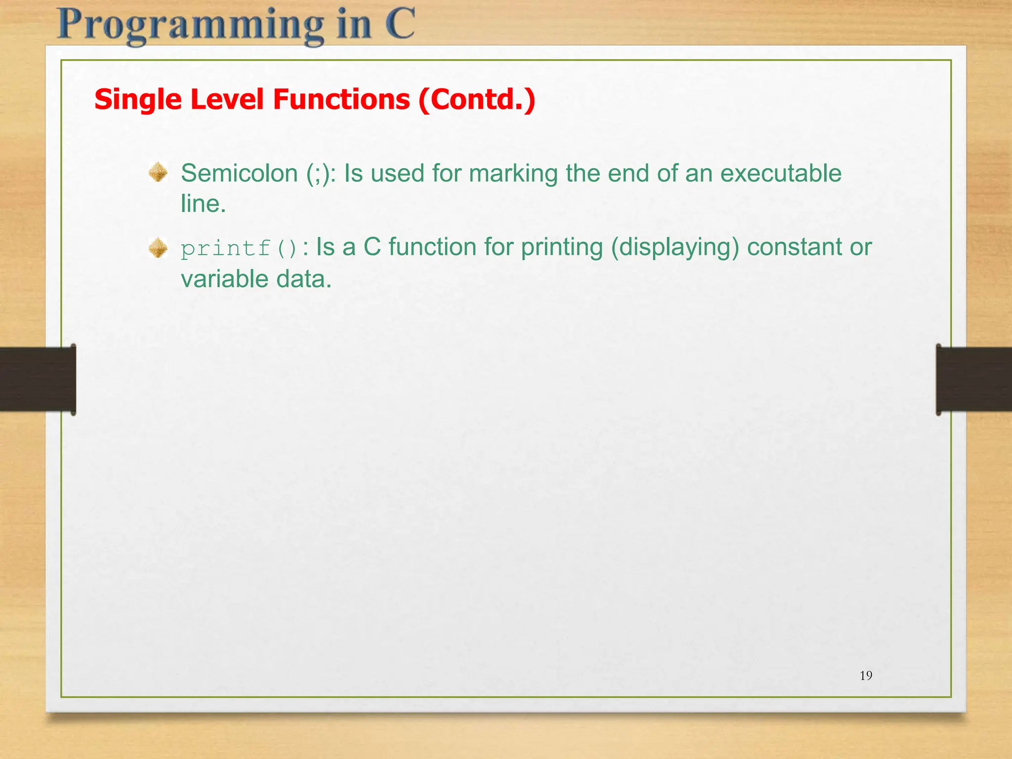 Semicolon (;): Is used for marking the end of an executable line. printf(): Is a C function for printing (displaying) constant or variable data. Single Level Functions (Contd.) 19 
