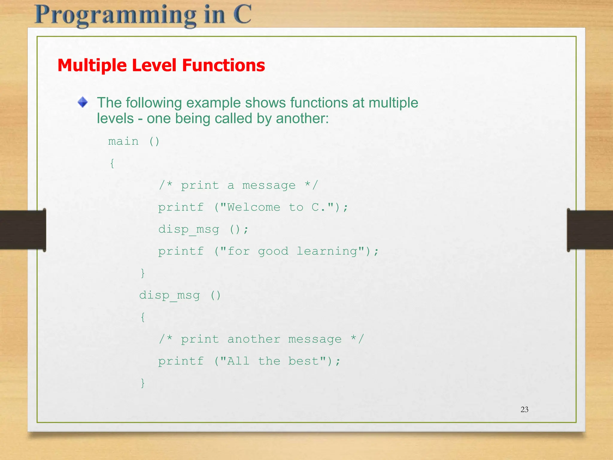 Multiple Level Functions The following example shows functions at multiple levels - one being called by another: main () { /* print a message */ printf ("Welcome to C."); disp_msg (); printf ("for good learning"); } disp_msg () { /* print another message */ printf ("All the best"); } 23 