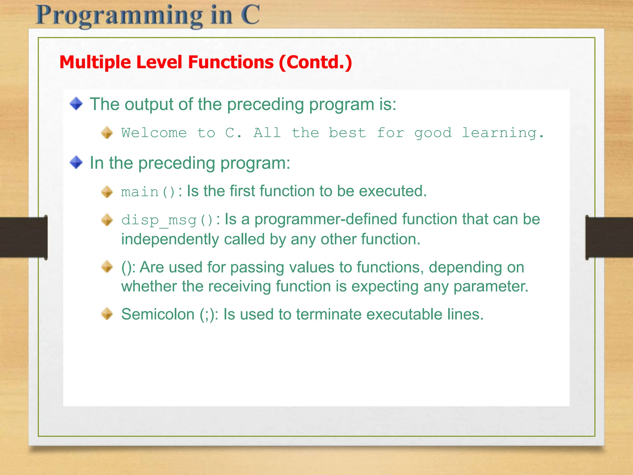 The output of the preceding program is: Welcome to C. All the best for good learning. In the preceding program: main(): Is the first function to be executed. disp_msg(): Is a programmer-defined function that can be independently called by any other function. (): Are used for passing values to functions, depending on whether the receiving function is expecting any parameter. Semicolon (;): Is used to terminate executable lines. Multiple Level Functions (Contd.) 