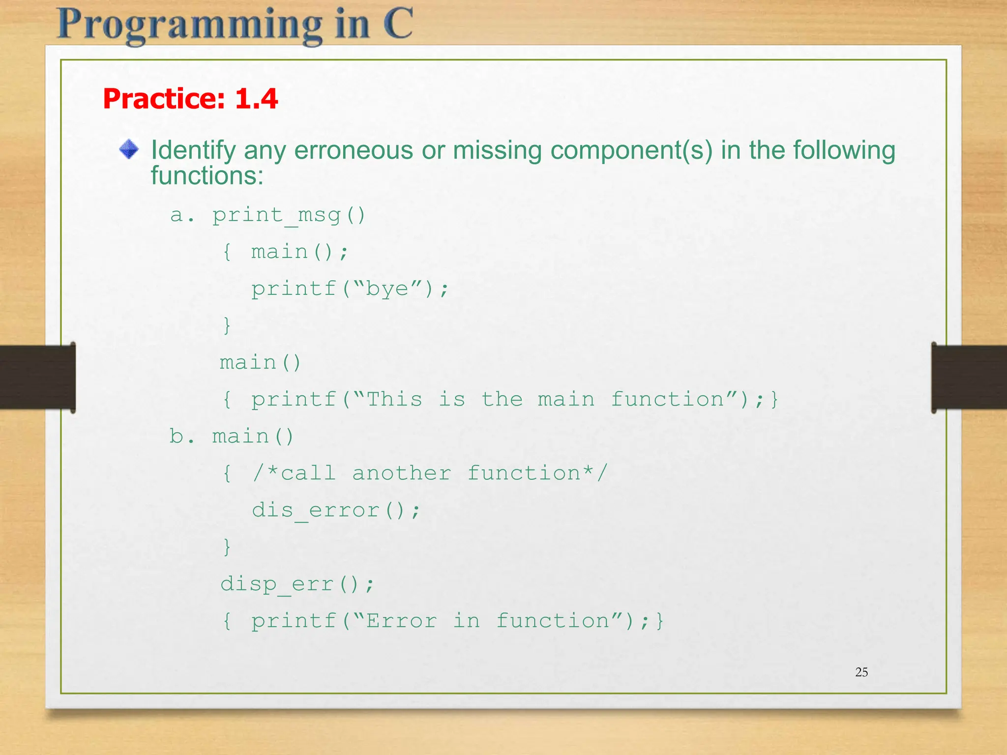 Practice: 1.4 Identify any erroneous or missing component(s) in the following functions: a. print_msg() { main(); printf(“bye”); } main() { printf(“This is the main function”);} b. main() { /*call another function*/ dis_error(); } disp_err(); { printf(“Error in function”);} 25 
