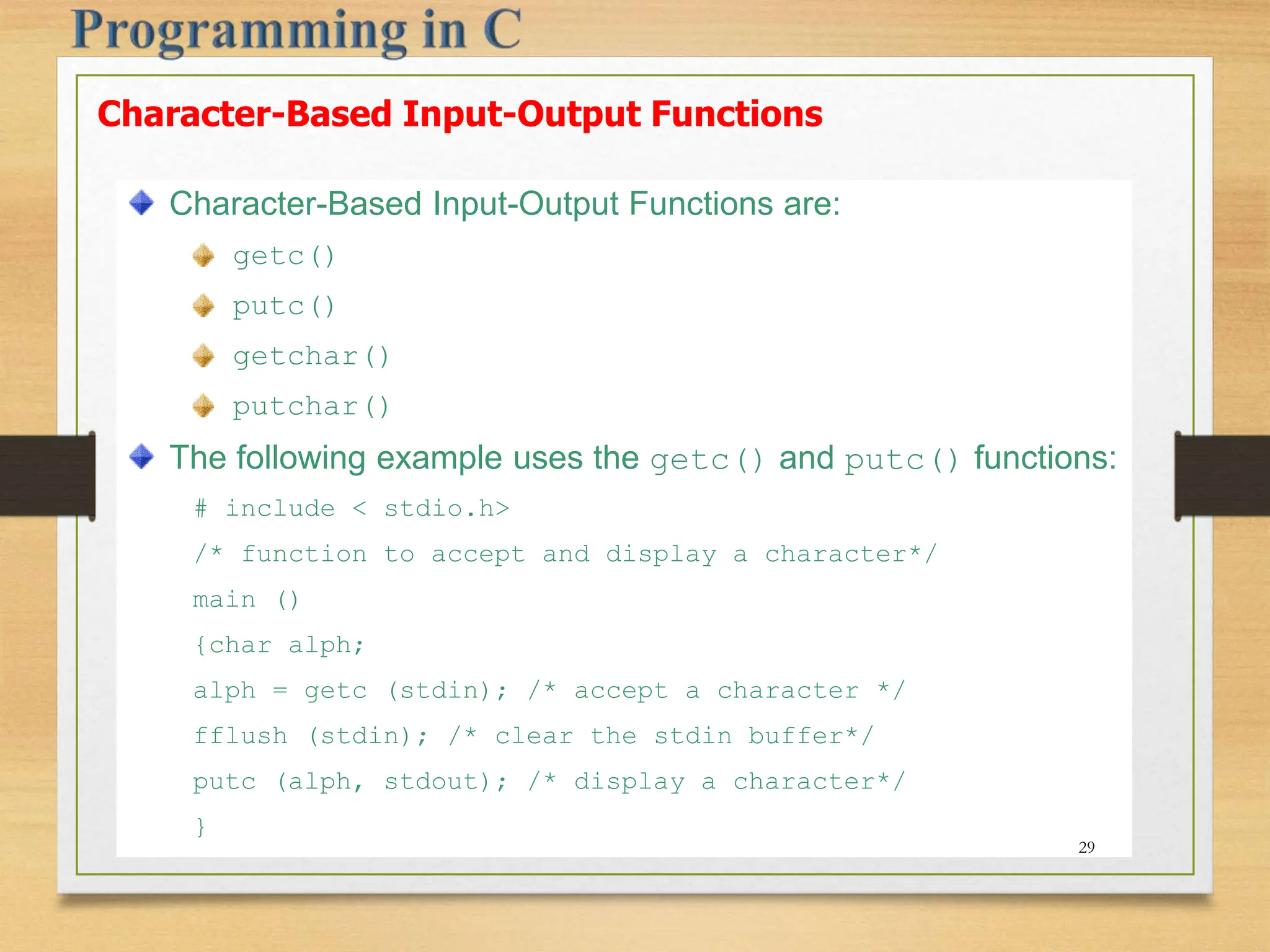 Character-Based Input-Output Functions Character-Based Input-Output Functions are: getc() putc() getchar() putchar() The following example uses the getc() and putc() functions: # include < stdio.h> /* function to accept and display a character*/ main () {char alph; alph = getc (stdin); /* accept a character */ fflush (stdin); /* clear the stdin buffer*/ putc (alph, stdout); /* display a character*/ } 29 