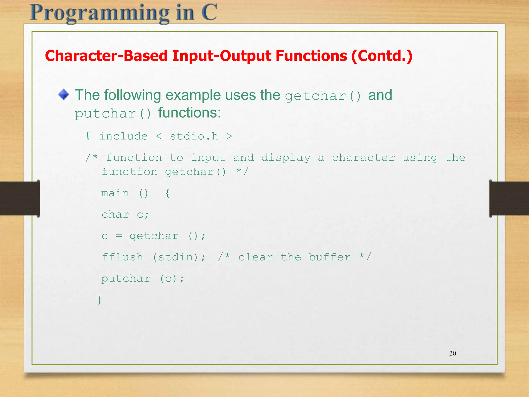 The following example uses the getchar() and putchar() functions: # include < stdio.h > /* function to input and display a character using the function getchar() */ main () { char c; c = getchar (); fflush (stdin); /* clear the buffer */ putchar (c); } Character-Based Input-Output Functions (Contd.) 30 