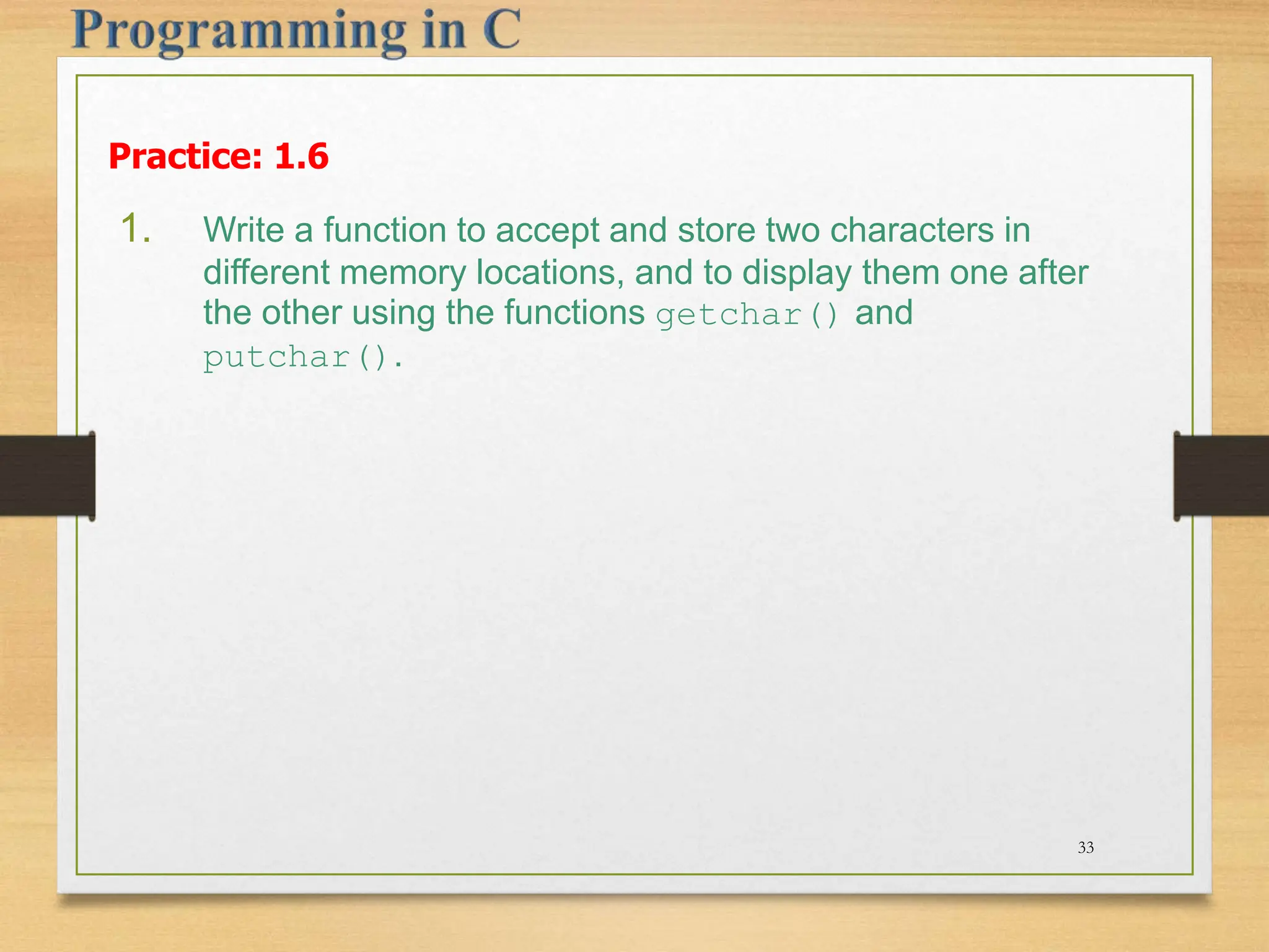 Practice: 1.6 1. Write a function to accept and store two characters in different memory locations, and to display them one after the other using the functions getchar() and putchar(). 33 