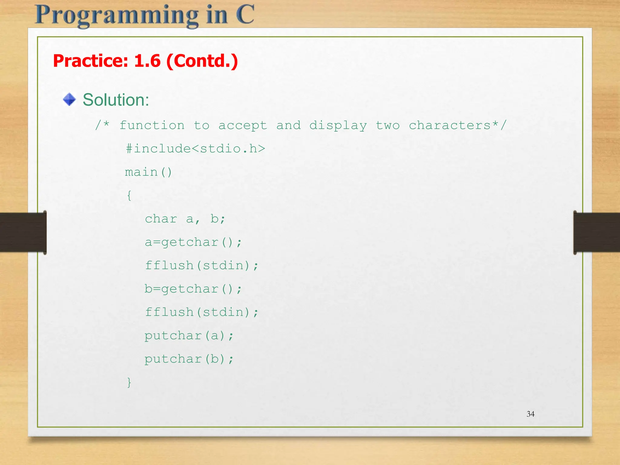 Practice: 1.6 (Contd.) Solution: /* function to accept and display two characters*/ #include<stdio.h> main() { char a, b; a=getchar(); fflush(stdin); b=getchar(); fflush(stdin); putchar(a); putchar(b); } 34 