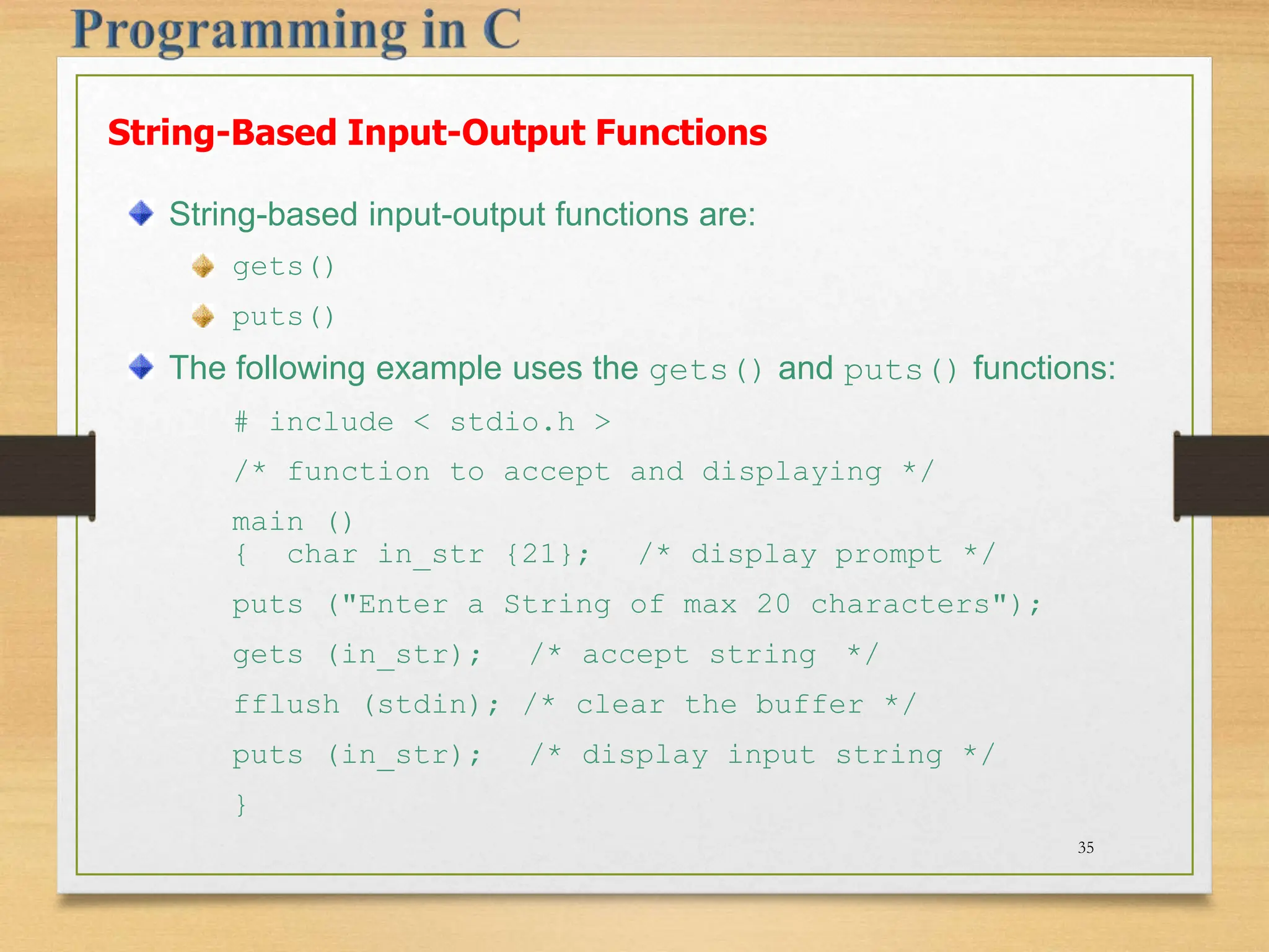 String-Based Input-Output Functions String-based input-output functions are: gets() puts() The following example uses the gets() and puts() functions: # include < stdio.h > /* function to accept and displaying */ main () { char in_str {21}; /* display prompt */ puts ("Enter a String of max 20 characters"); gets (in_str); /* accept string */ fflush (stdin); /* clear the buffer */ puts (in_str); /* display input string */ } 35 