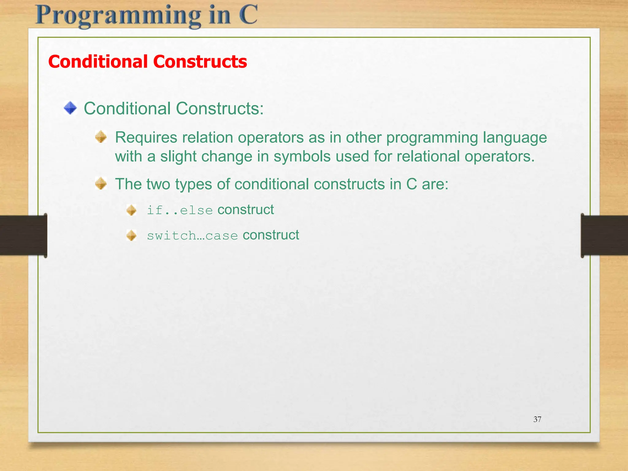 Conditional Constructs Conditional Constructs: Requires relation operators as in other programming language with a slight change in symbols used for relational operators. The two types of conditional constructs in C are: if..else construct switch…case construct 37 