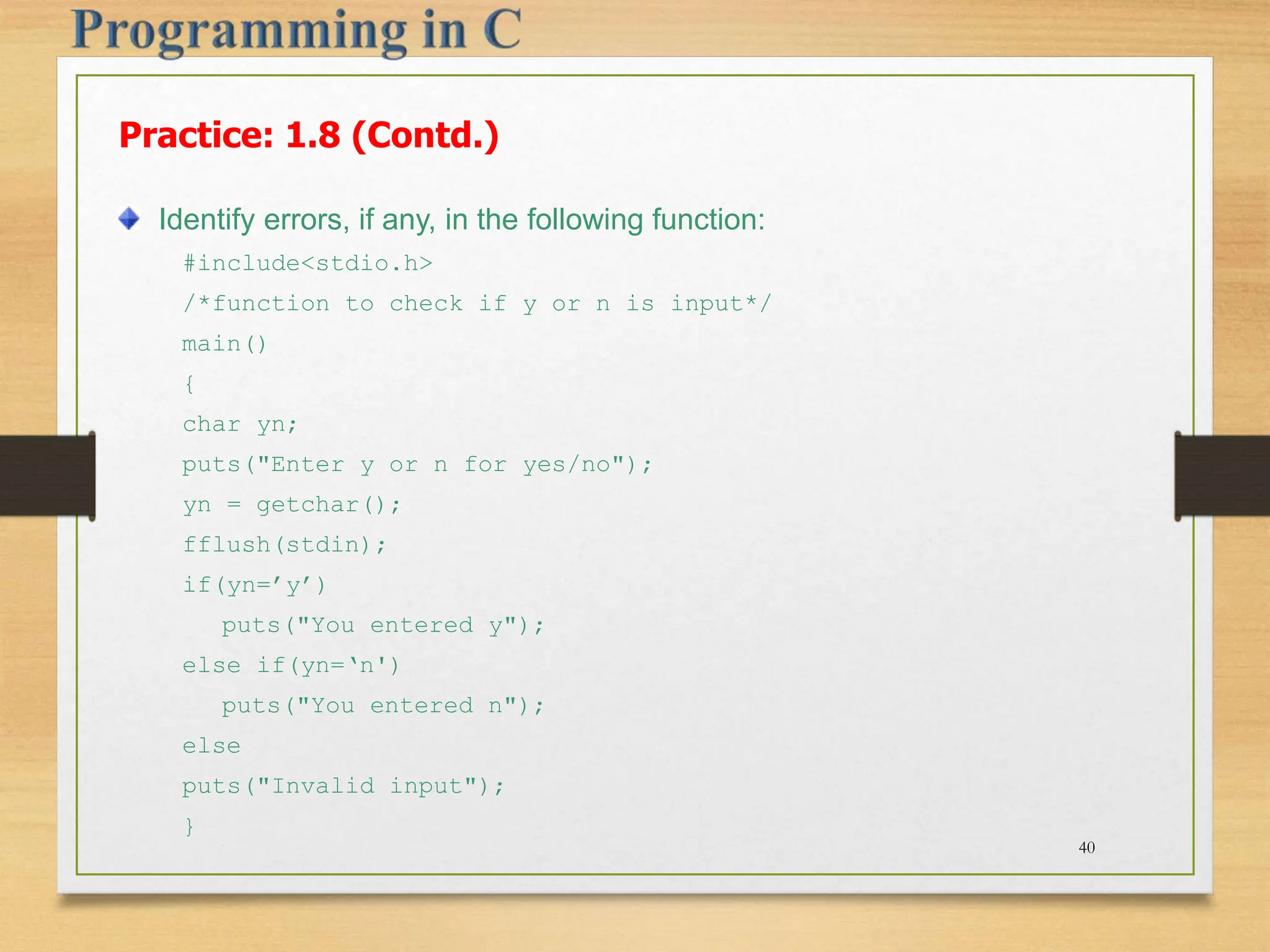Practice: 1.8 (Contd.) Identify errors, if any, in the following function: #include<stdio.h> /*function to check if y or n is input*/ main() { char yn; puts("Enter y or n for yes/no"); yn = getchar(); fflush(stdin); if(yn=’y’) puts("You entered y"); else if(yn=‘n') puts("You entered n"); else puts("Invalid input"); } 40 