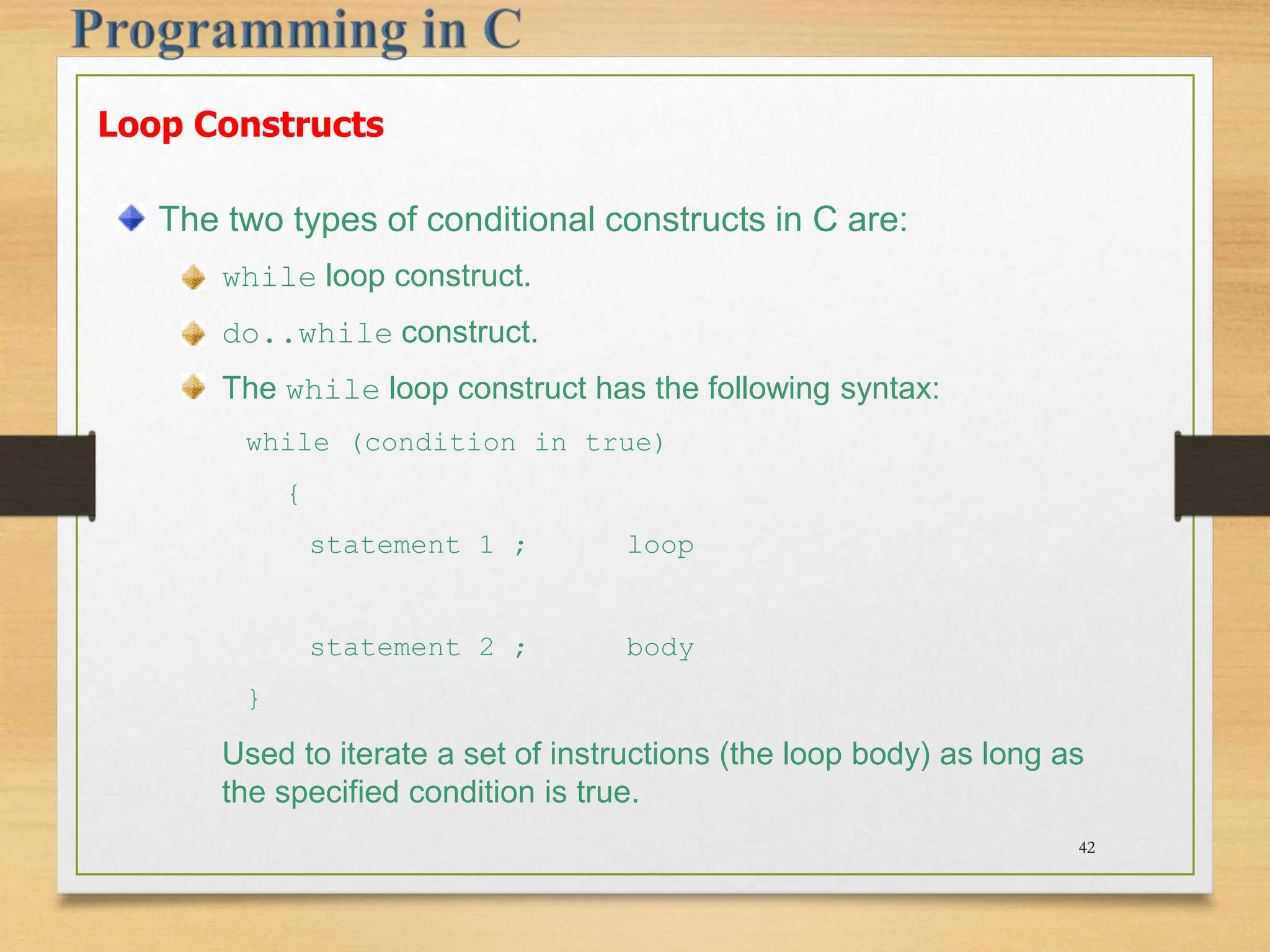 Loop Constructs The two types of conditional constructs in C are: while loop construct. do..while construct. The while loop construct has the following syntax: while (condition in true) { statement 1 ; loop statement 2 ; body } Used to iterate a set of instructions (the loop body) as long as the specified condition is true. 42 
