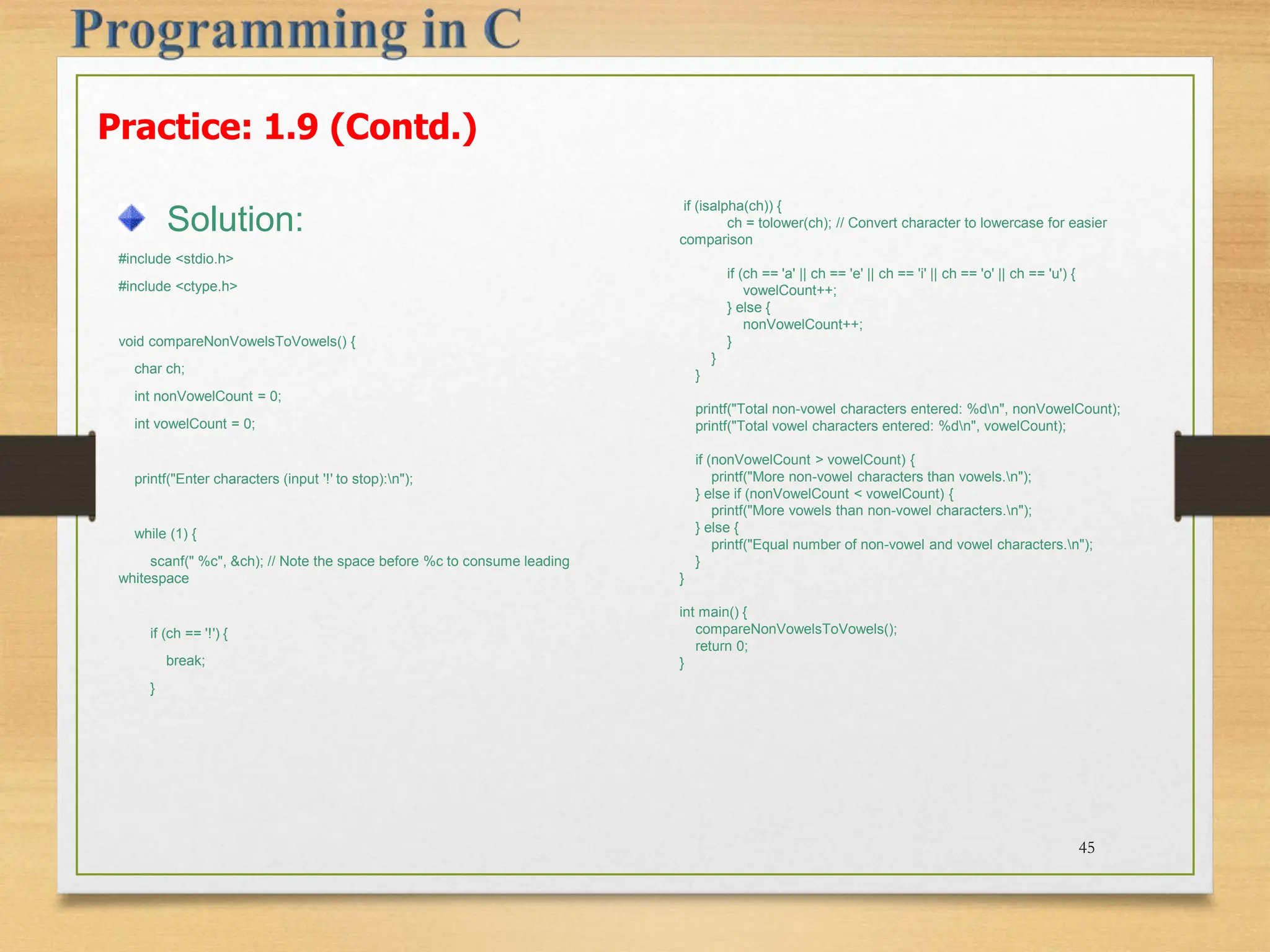 Practice: 1.9 (Contd.) Solution: #include <stdio.h> #include <ctype.h> void compareNonVowelsToVowels() { char ch; int nonVowelCount = 0; int vowelCount = 0; printf("Enter characters (input '!' to stop):n"); while (1) { scanf(" %c", &ch); // Note the space before %c to consume leading whitespace if (ch == '!') { break; } 45 if (isalpha(ch)) { ch = tolower(ch); // Convert character to lowercase for easier comparison if (ch == 'a' || ch == 'e' || ch == 'i' || ch == 'o' || ch == 'u') { vowelCount++; } else { nonVowelCount++; } } } printf("Total non-vowel characters entered: %dn", nonVowelCount); printf("Total vowel characters entered: %dn", vowelCount); if (nonVowelCount > vowelCount) { printf("More non-vowel characters than vowels.n"); } else if (nonVowelCount < vowelCount) { printf("More vowels than non-vowel characters.n"); } else { printf("Equal number of non-vowel and vowel characters.n"); } } int main() { compareNonVowelsToVowels(); return 0; } 