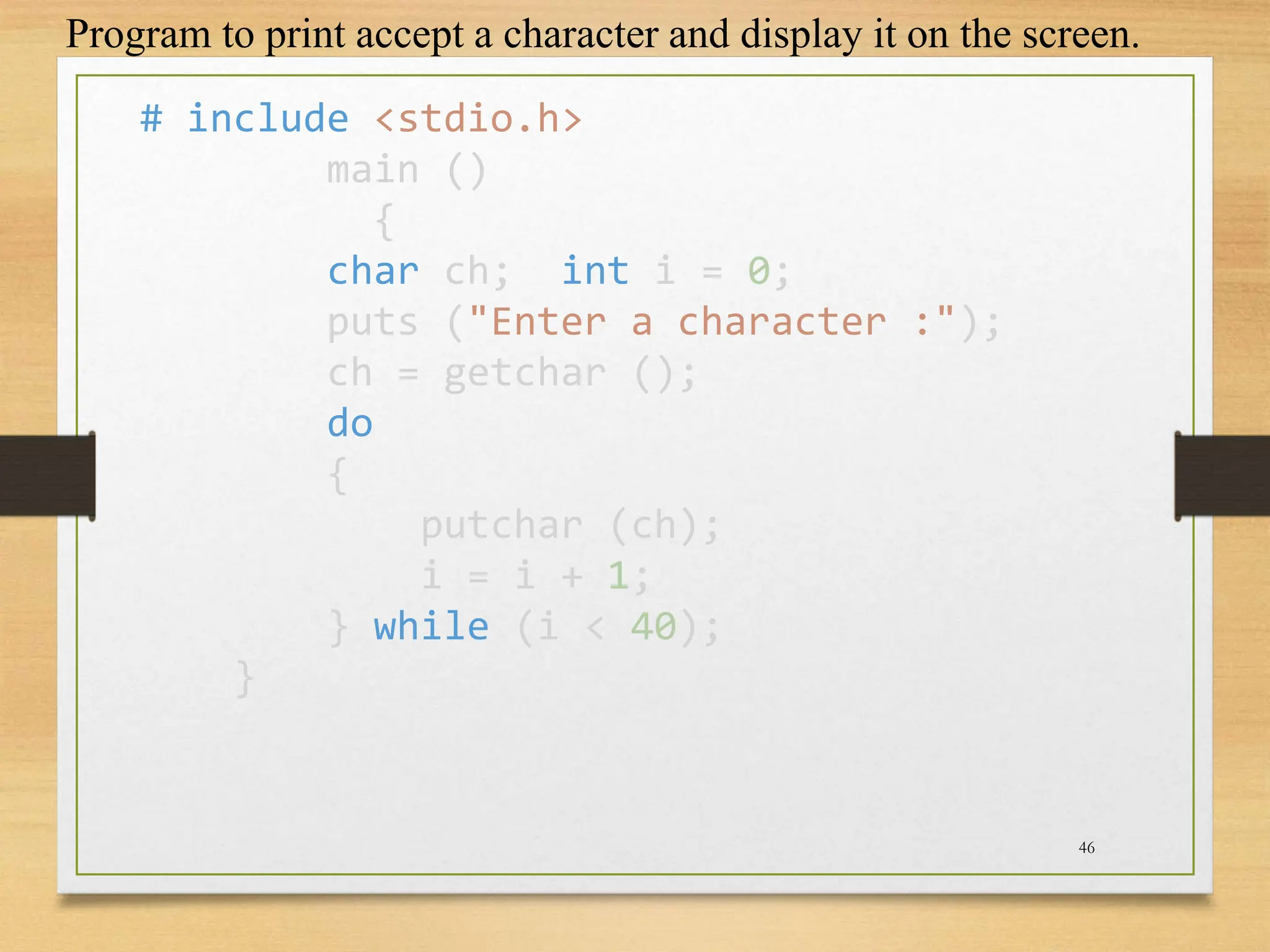 46 # include <stdio.h> main () { char ch; int i = 0; puts ("Enter a character :"); ch = getchar (); do { putchar (ch); i = i + 1; } while (i < 40); } Program to print accept a character and display it on the screen. 